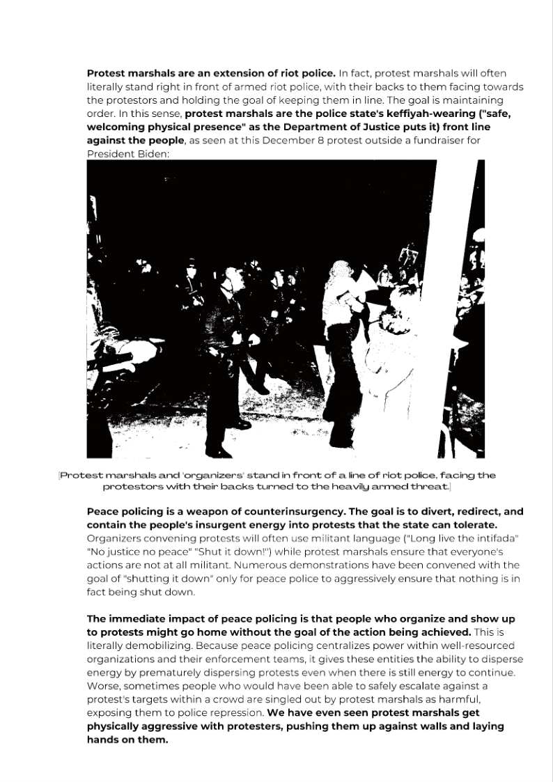 Protest marshals are an extension of riot police. In fact, protest marshals will often
literally stand right in front of armed riot police, with their backs to them facing towards
the protestors and holding the goal of keeping them in line. The goal is maintaining
order. In this sense, protest marshals are the police state's keffiyah-wearing ("safe,
welcoming physical presence" as the Department of Justice puts it) front line
against the people, as seen at this December 8 protest outside a fundraiser for

President Biden:

Protest marshals and ‘organizers’ stand in front of a line of riot police, facing the
protestors with their backs turned to the heavily armed threat.

 

 

 

 

Peace policing is a weapon of counterinsurgency. The goal is to divert, redirect, and
contain the people's insurgent energy into protests that the state can tolerate.

Organizers convening protests will often use militant language ("Long live the intifada

 

"No justice no peace" "Shut it down!") while protest marshals ensure that everyone's
actions are not at all militant. Numerous demonstrations have been convened with the

 

goal of "shutting it down" only for peace police to aggressively ensure that nothing is in
fact being shut down

The immediate impact of peace policing is that people who organize and show up
to protests might go home without the goal of the action being achieved. This is
literally demobilizing. Because peace policing centralizes power within well-resourced
organizations and their enforcement teams, it gives these entities the ability to disperse
energy by prematurely dispersing protests even when there is still energy to continue
Worse, sometimes people who would have been able to safely escalate against a
protest's targets within a crowd are singled out by protest marshals as harmful,
exposing them to police repression. We have even seen protest marshals get
physically aggressive with protesters, pushing them up against walls and laying
hands on them.

 

 
